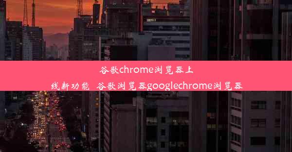 谷歌chrome浏览器上线新功能_谷歌浏览器googlechrome浏览器