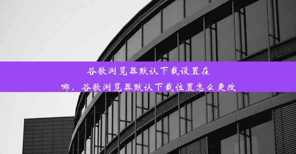 谷歌浏览器默认下载设置在哪、谷歌浏览器默认下载位置怎么更改