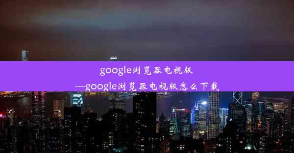 google浏览器电视版—google浏览器电视版怎么下载