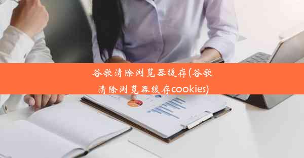 谷歌清除浏览器缓存(谷歌清除浏览器缓存cookies)