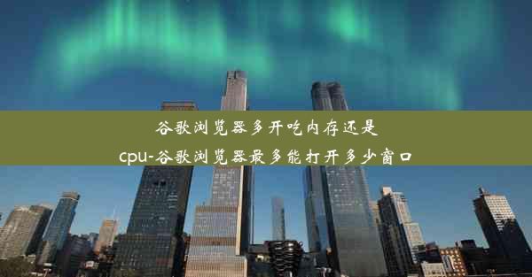 谷歌浏览器多开吃内存还是cpu-谷歌浏览器最多能打开多少窗口