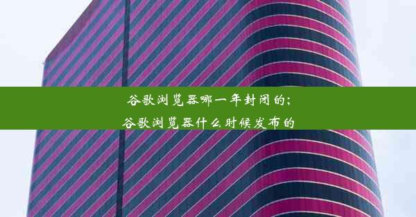 谷歌浏览器哪一年封闭的;谷歌浏览器什么时候发布的