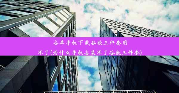 安卓手机下载谷歌三件套用不了(为什么手机安装不了谷歌三件套)