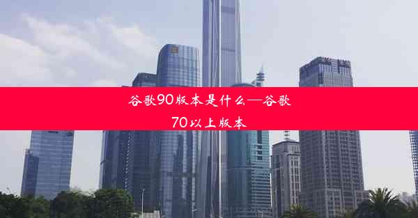 谷歌90版本是什么—谷歌70以上版本