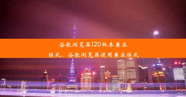 谷歌浏览器120版本兼容模式、谷歌浏览器使用兼容模式