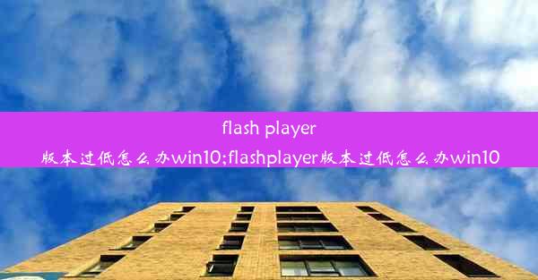 flash player版本过低怎么办win10;flashplayer版本过低怎么办win10