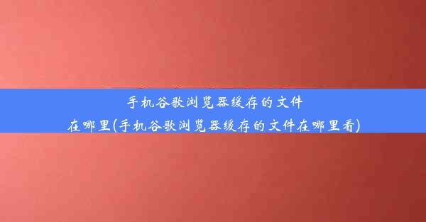 手机谷歌浏览器缓存的文件在哪里(手机谷歌浏览器缓存的文件在哪里看)